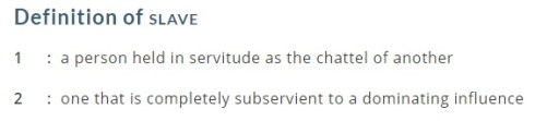 Definition of slave: "1. a person held in servitude as the chattel of another 2. one that is completely subservient to a dominating influence."