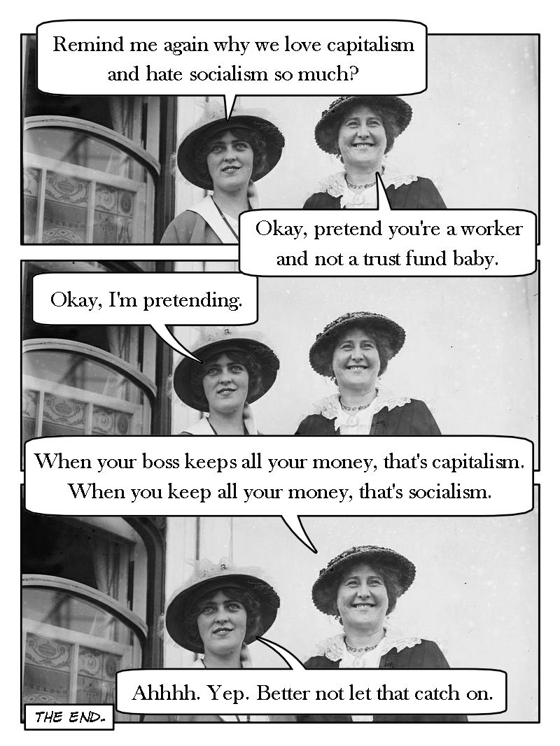 Lady #1: Remind me again why we love capitalism and hate socialism so much? Lady #2: Okay, pretend you're a worker and not a trust fund baby. Lady #1: Okay, I'm pretending. Lady #2: When your boss gets to keep all your money, that's capitalism. When you get to keep all your money, that's socialism. Lady #1: Ahhh. Yep. Better not let that catch on.