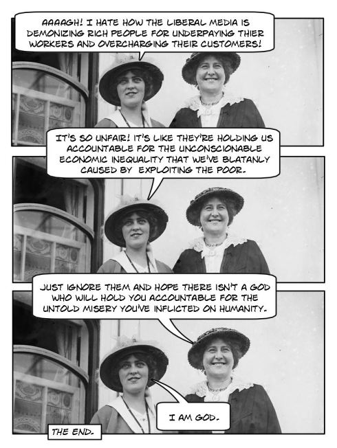 Praise the rich. Lady #1: AAAAGH! I hate how the liberal media is demonizing rich people for underpaying their workers and overcharging their customers! It's so unfair. It's like they're holding us accountable for the unconscionable economic inequality that we've blatantly caused by exploiting the poor. Lady #2: Just ignore them and hope there isn't a God who will hold you accountable for the untold misery you've inflicted on humanity. Lady #1: I am God.