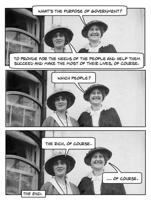 Don't hate the player, hate the game! Lady #1: What's the purpose of government? Lady #2: To provide for the needs of the people and help them succeed and make the most out of their lives, of course. Lady #1: Which people? Lady #2: The rich, of course. Lady #1: Of course.