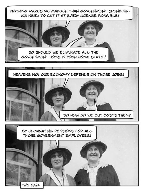 Lady #1: Nothing makes me madder than government spending. We need to cut it at every corner possible! Lady #2: So should we eliminate all the government jobs in your home state? Lady #1: Heavens no! Our economy depends on those jobs. Lady #2: So how do we cut costs then? Lady #1: By eliminating pensions for all those government employees.
